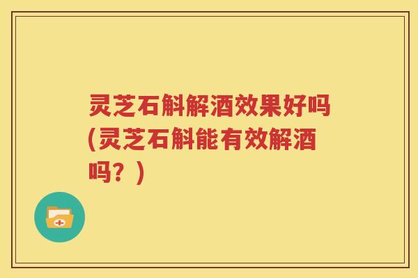 灵芝石斛解酒效果好吗(灵芝石斛能有效解酒吗？)