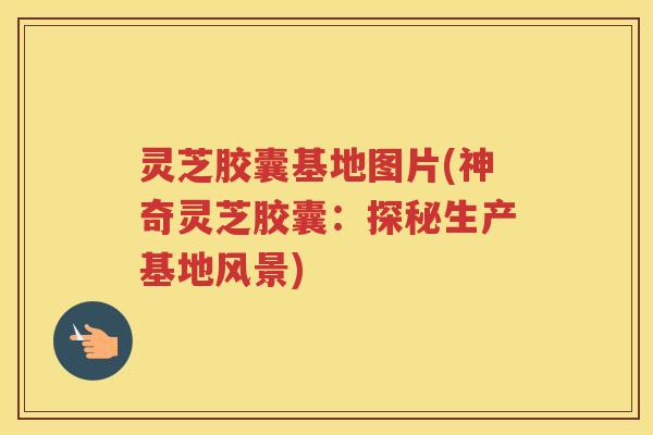 灵芝胶囊基地图片(神奇灵芝胶囊：探秘生产基地风景)