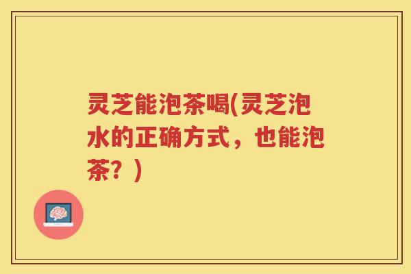 灵芝能泡茶喝(灵芝泡水的正确方式，也能泡茶？)