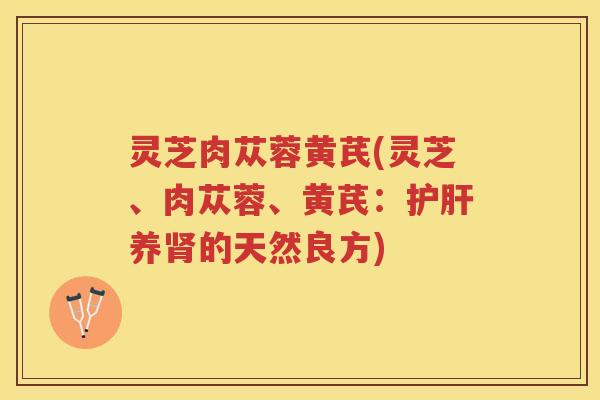 灵芝肉苁蓉黄芪(灵芝、肉苁蓉、黄芪:养的天然良方) 灵芝肉苁蓉黄芪(灵芝、肉苁蓉、黄芪:养的天然良方)