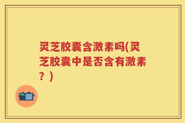 灵芝胶囊含激素吗(灵芝胶囊中是否含有激素？)