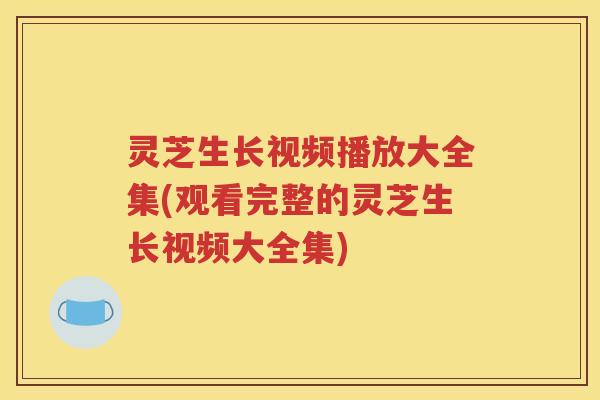 灵芝生长视频播放大全集(观看完整的灵芝生长视频大全集)