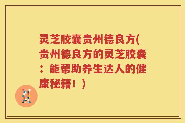 灵芝胶囊贵州德良方(贵州德良方的灵芝胶囊：能帮助养生达人的健康秘籍！)