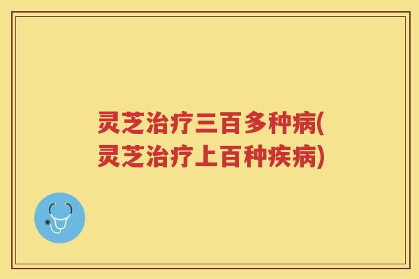 灵芝治疗三百多种病(灵芝治疗上百种疾病)