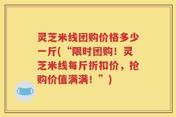 灵芝米线团购价格多少一斤(“限时团购！灵芝米线每斤折扣价，抢购价值满满！”)