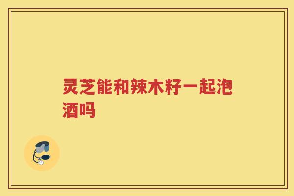 灵芝能和辣木籽一起泡酒吗