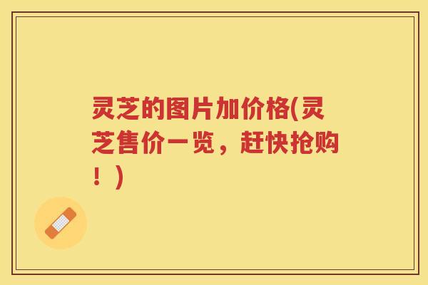 灵芝的图片加价格(灵芝售价一览，赶快抢购！)