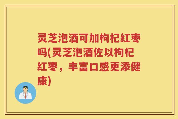 灵芝泡酒可加枸杞红枣吗(灵芝泡酒佐以枸杞红枣，丰富口感更添健康)