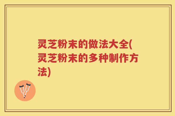 灵芝粉末的做法大全(灵芝粉末的多种制作方法)
