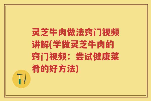 灵芝牛肉做法窍门视频讲解(学做灵芝牛肉的窍门视频：尝试健康菜肴的好方法)