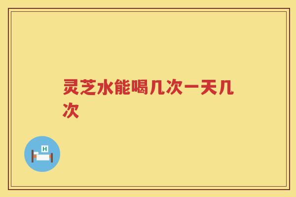 灵芝水能喝几次一天几次