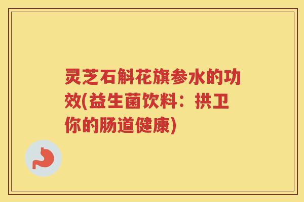 灵芝石斛花旗参水的功效(益生菌饮料：拱卫你的肠道健康)