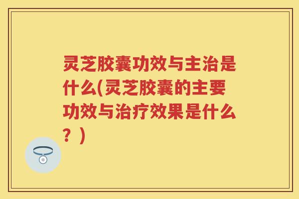 灵芝胶囊功效与主治是什么(灵芝胶囊的主要功效与治疗效果是什么？)