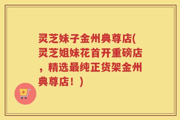灵芝妹子金州典尊店(灵芝姐妹花首开重磅店，精选最纯正货架金州典尊店！)