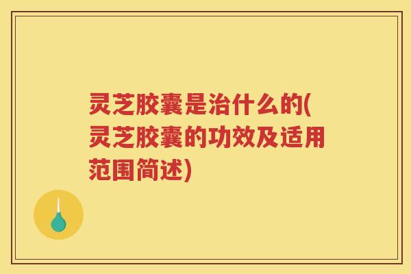 灵芝胶囊是什么的(灵芝胶囊的功效及适用范围简述) 灵芝胶囊是什么的(灵芝胶囊的功效及适用范围简述)