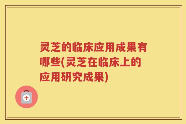 灵芝的临床应用成果有哪些(灵芝在临床上的应用研究成果)