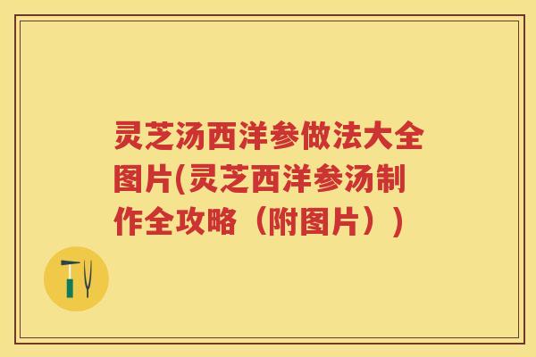 灵芝汤西洋参做法大全图片(灵芝西洋参汤制作全攻略(附图片)) 灵芝汤西洋参做法大全图片(灵芝西洋参汤制作全攻略(附图片))