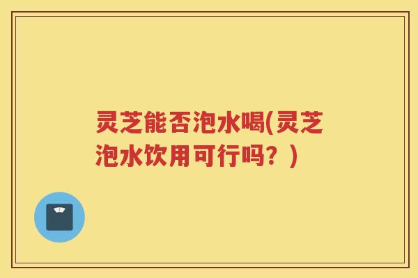 灵芝能否泡水喝(灵芝泡水饮用可行吗？)