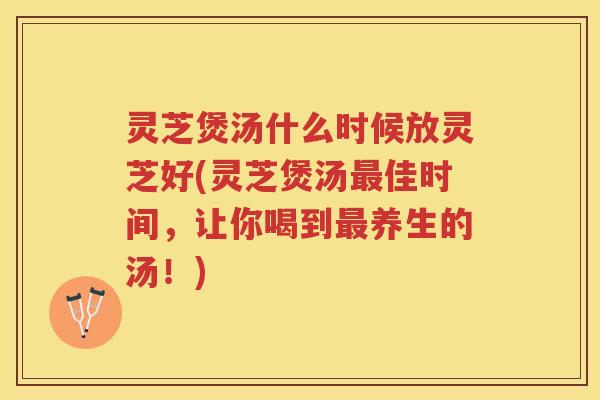 灵芝煲汤什么时候放灵芝好(灵芝煲汤最佳时间，让你喝到最养生的汤！)