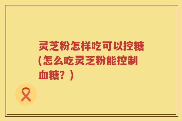 灵芝粉怎样吃可以控糖(怎么吃灵芝粉能控制血糖？)