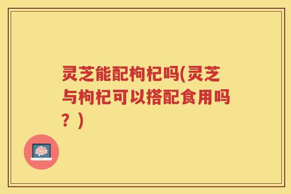灵芝能配枸杞吗(灵芝与枸杞可以搭配食用吗？)