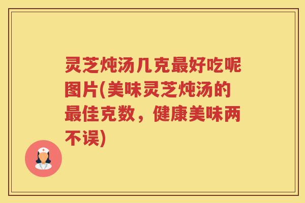 灵芝炖汤几克最好吃呢图片(美味灵芝炖汤的最佳克数，健康美味两不误)