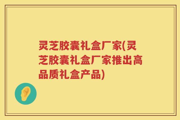 灵芝胶囊礼盒厂家(灵芝胶囊礼盒厂家推出高品质礼盒产品)