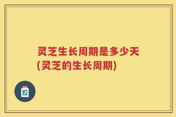 灵芝生长周期是多少天(灵芝的生长周期)