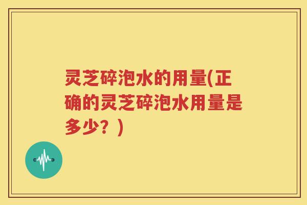 灵芝碎泡水的用量(正确的灵芝碎泡水用量是多少?) 灵芝碎泡水的用量(正确的灵芝碎泡水用量是多少?)