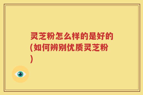 灵芝粉怎么样的是好的(如何辨别优质灵芝粉)