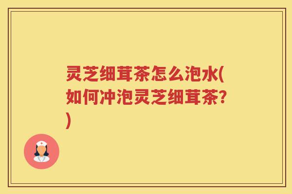 灵芝细茸茶怎么泡水(如何冲泡灵芝细茸茶？)