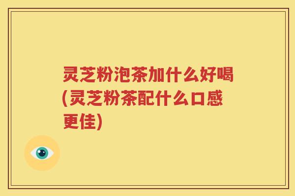 灵芝粉泡茶加什么好喝(灵芝粉茶配什么口感更佳)