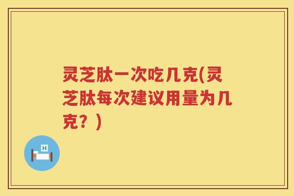 灵芝肽一次吃几克(灵芝肽每次建议用量为几克？)