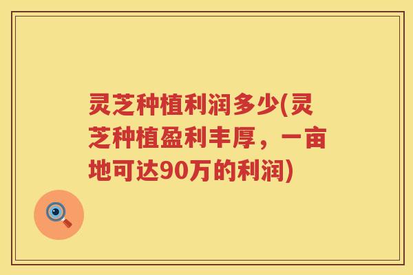 灵芝种植利润多少(灵芝种植盈利丰厚，一亩地可达90万的利润)