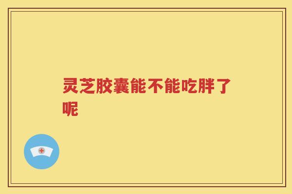 灵芝胶囊能不能吃胖了呢