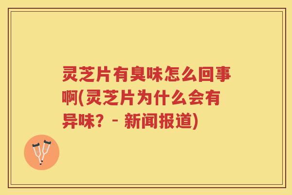 灵芝片有臭味怎么回事啊(灵芝片为什么会有异味？- 新闻报道)
