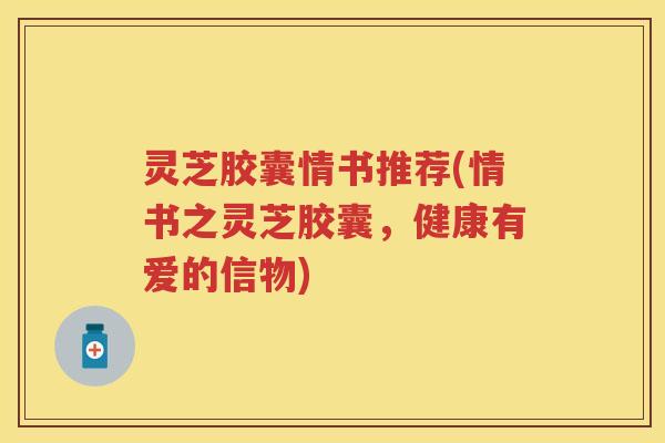 灵芝胶囊情书推荐(情书之灵芝胶囊，健康有爱的信物)