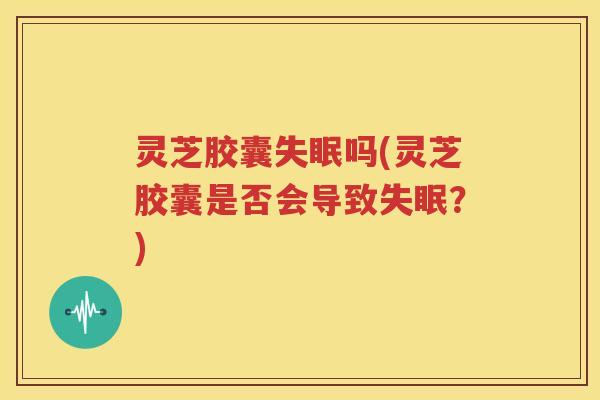 灵芝胶囊失眠吗(灵芝胶囊是否会导致失眠？)