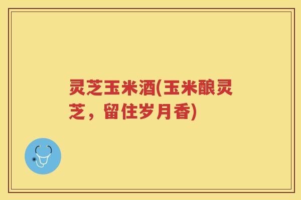 灵芝玉米酒(玉米酿灵芝，留住岁月香)