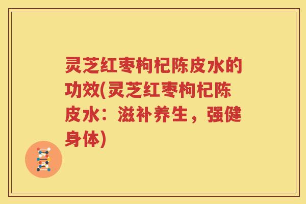 灵芝红枣枸杞陈皮水的功效(灵芝红枣枸杞陈皮水：滋补养生，强健身体)