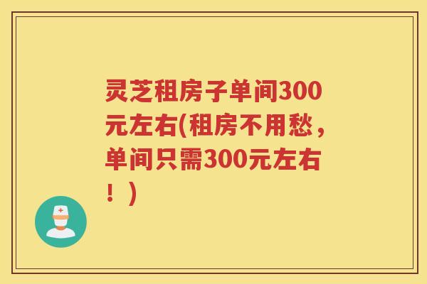 灵芝租房子单间300元左右(租房不用愁，单间只需300元左右！)