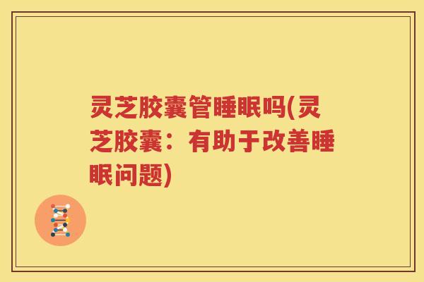 灵芝胶囊管睡眠吗(灵芝胶囊：有助于改善睡眠问题)