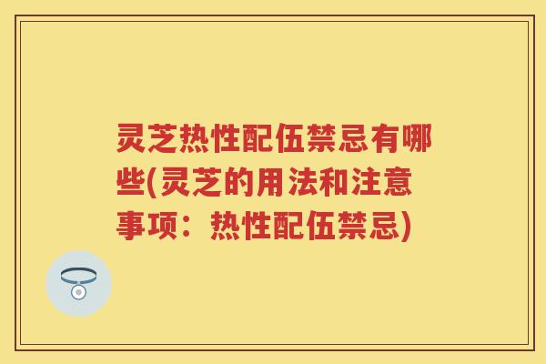 灵芝热性配伍禁忌有哪些(灵芝的用法和注意事项：热性配伍禁忌)