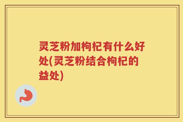 灵芝粉加枸杞有什么好处(灵芝粉结合枸杞的益处)