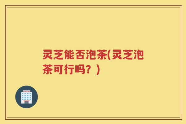 灵芝能否泡茶(灵芝泡茶可行吗？)