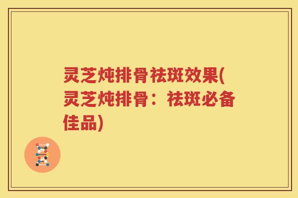 灵芝炖排骨祛斑效果(灵芝炖排骨：祛斑必备佳品)