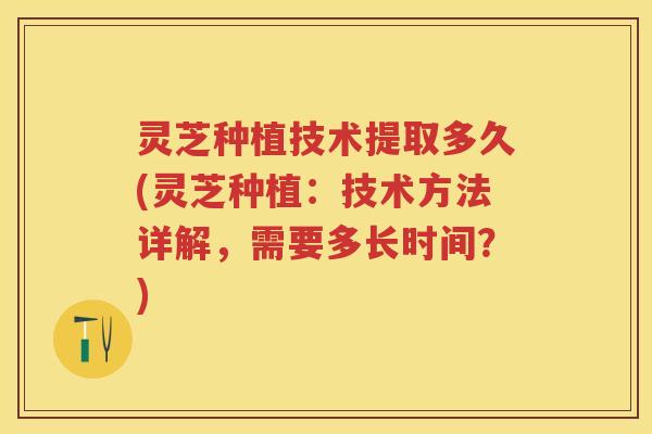 灵芝种植技术提取多久(灵芝种植：技术方法详解，需要多长时间？)