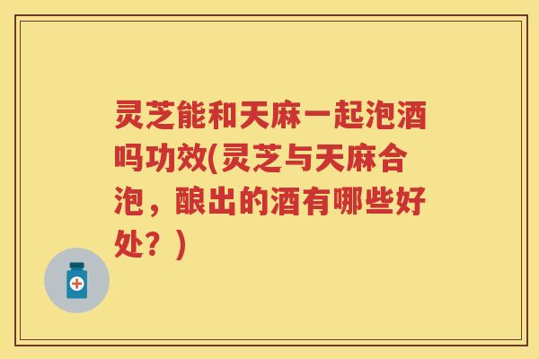 灵芝能和天麻一起泡酒吗功效(灵芝与天麻合泡,酿出的酒有哪些好处?) 灵芝能和天麻一起泡酒吗功效(灵芝与天麻合泡,酿出的酒有哪些好处?)