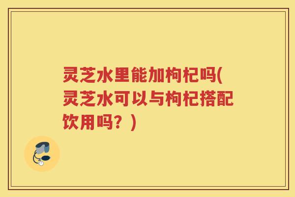 灵芝水里能加枸杞吗(灵芝水可以与枸杞搭配饮用吗？)
