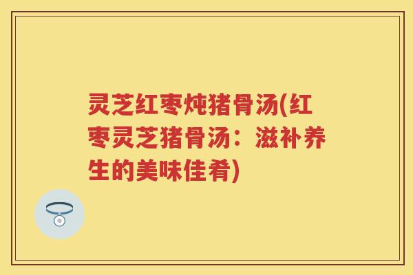 灵芝红枣炖猪骨汤(红枣灵芝猪骨汤：滋补养生的美味佳肴)